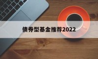 债券型基金推荐2022(债券型基金推荐2022年)