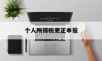 个人所得税更正申报(个人所得税更正申报后怎么退税)